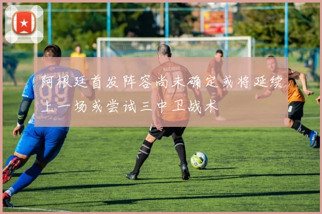 阿根廷首发阵容尚未确定或将延续上一场或尝试三中卫战术