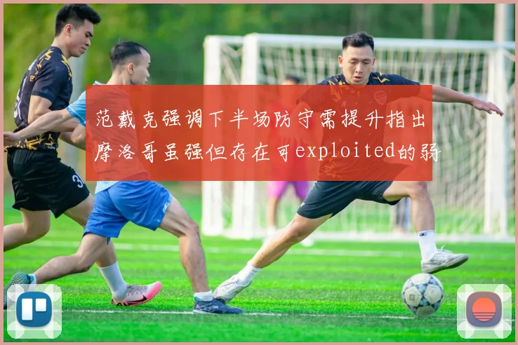 范戴克强调下半场防守需提升指出摩洛哥虽强但存在可exploited的弱点