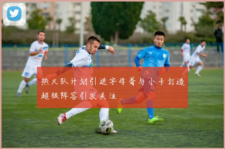 热火队计划引进字母哥与小卡打造超级阵容引发关注