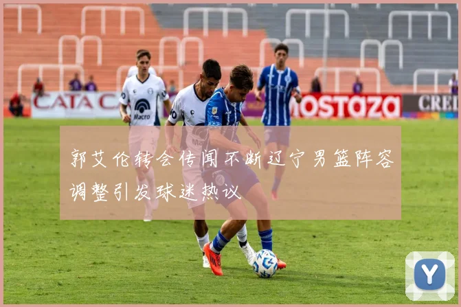 郭艾伦转会传闻不断辽宁男篮阵容调整引发球迷热议