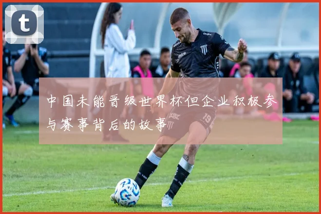 中国未能晋级世界杯但企业积极参与赛事背后的故事
