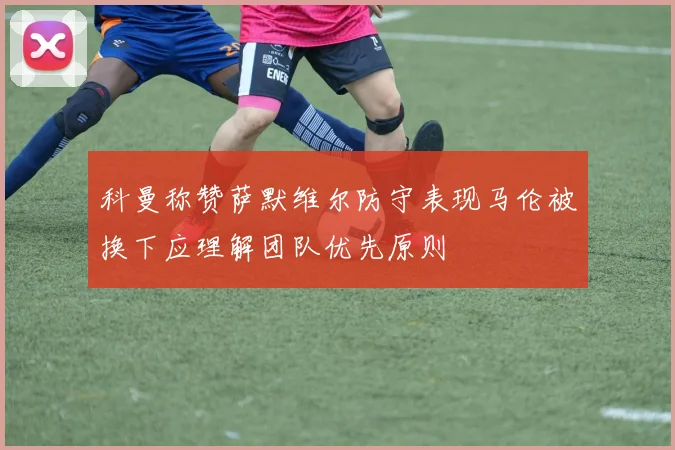科曼称赞萨默维尔防守表现马伦被换下应理解团队优先原则