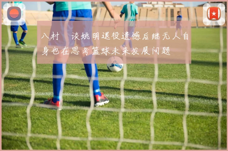 八村塁谈姚明退役遗憾后继无人自身也在思考篮球未来发展问题