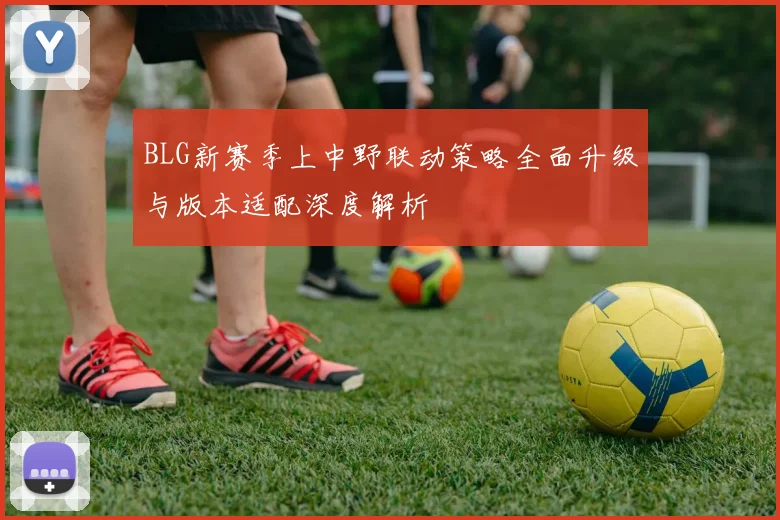 BLG新赛季上中野联动策略全面升级与版本适配深度解析