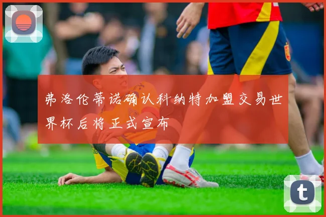 弗洛伦蒂诺确认科纳特加盟交易世界杯后将正式宣布