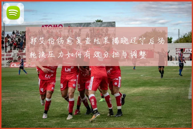 郭艾伦伤愈复查结果揭晓辽宁后场轮换压力如何有效分担与调整