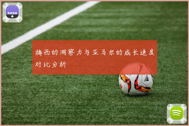 梅西的洞察力与亚马尔的成长速度对比分析