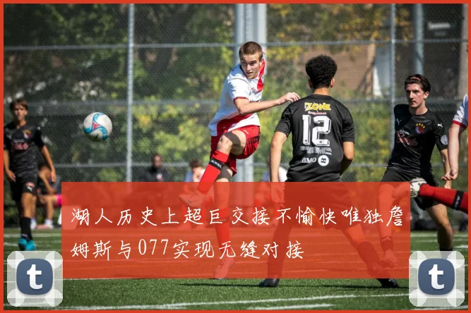 湖人历史上超巨交接不愉快唯独詹姆斯与077实现无缝对接