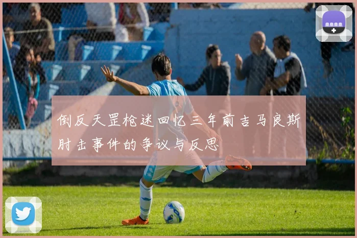 倒反天罡枪迷回忆三年前吉马良斯肘击事件的争议与反思