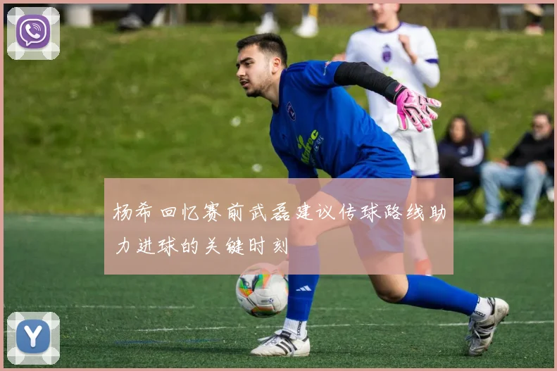 杨希回忆赛前武磊建议传球路线助力进球的关键时刻