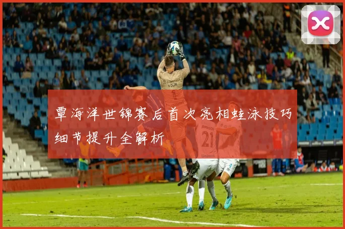 覃海洋世锦赛后首次亮相蛙泳技巧细节提升全解析