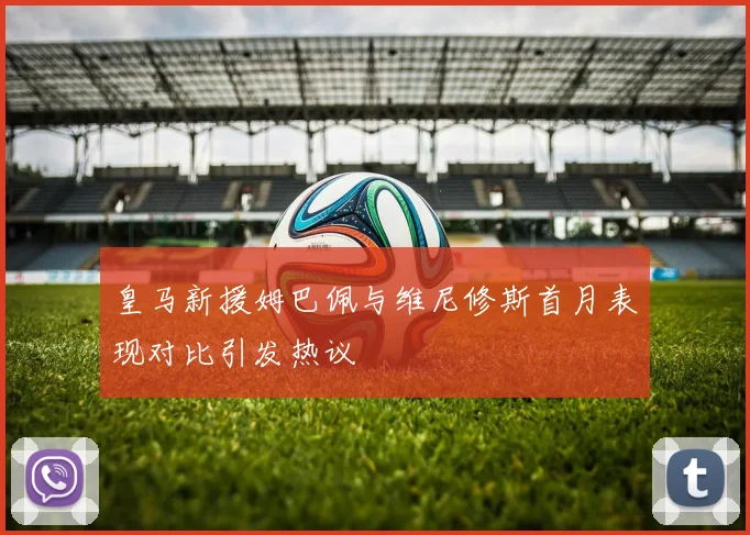 皇马新援姆巴佩与维尼修斯首月表现对比引发热议
