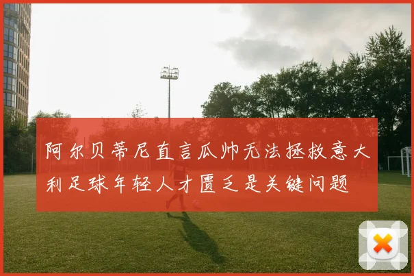 阿尔贝蒂尼直言瓜帅无法拯救意大利足球年轻人才匮乏是关键问题