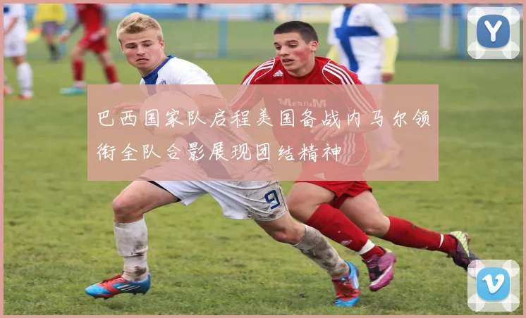 巴西国家队启程美国备战内马尔领衔全队合影展现团结精神