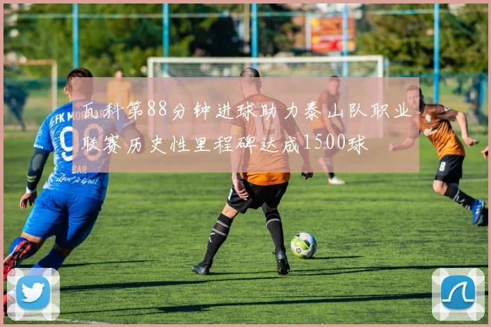 瓦科第88分钟进球助力泰山队职业联赛历史性里程碑达成1500球