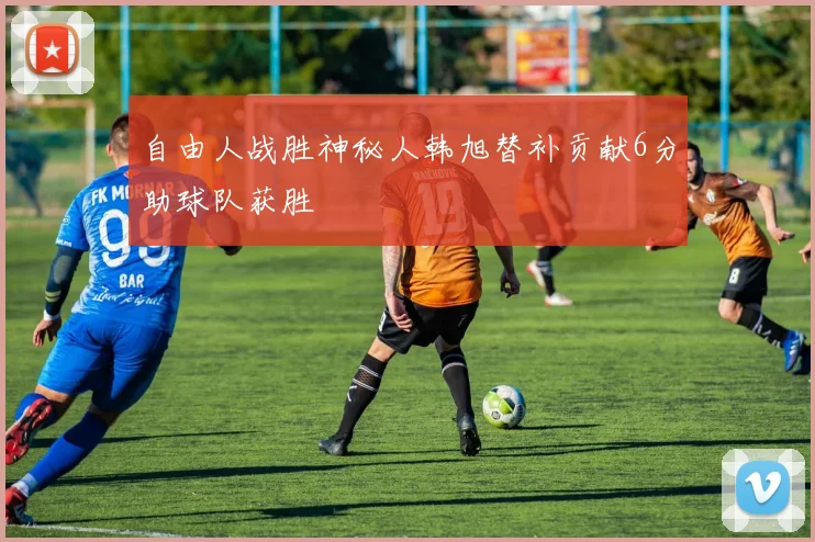 自由人战胜神秘人韩旭替补贡献6分助球队获胜