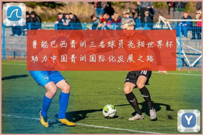 鲁能巴西青训三名球员亮相世界杯助力中国青训国际化发展之路