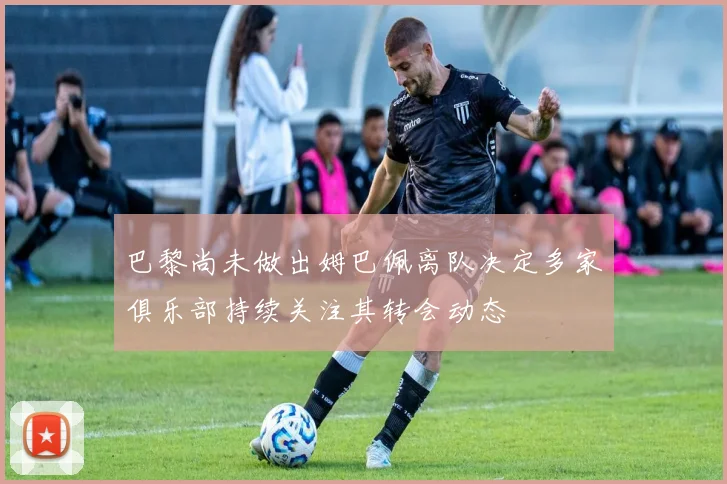 巴黎尚未做出姆巴佩离队决定多家俱乐部持续关注其转会动态